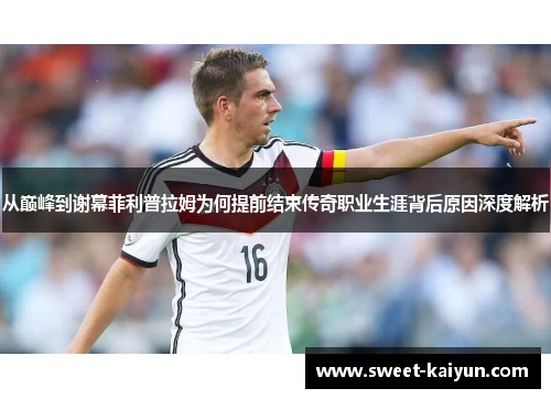 从巅峰到谢幕菲利普拉姆为何提前结束传奇职业生涯背后原因深度解析 从巅峰到谢幕菲利普拉姆为何提前结束传奇职业生涯背后原因深度解析