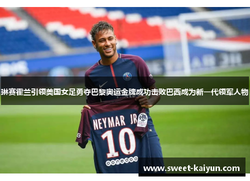 琳赛霍兰引领美国女足勇夺巴黎奥运金牌成功击败巴西成为新一代领军人物